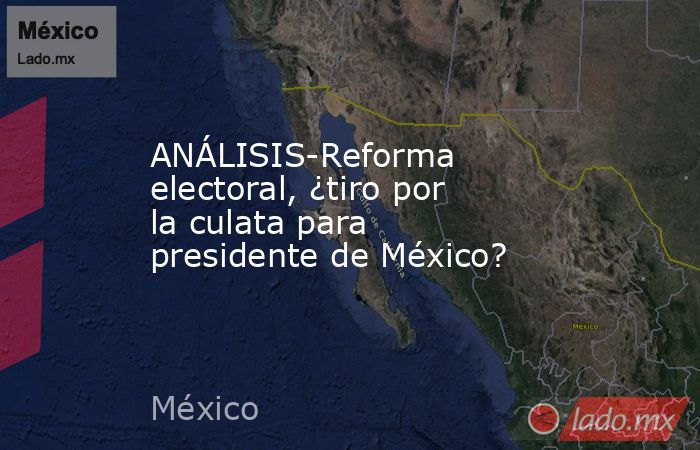 ANÁLISIS-Reforma electoral, ¿tiro por la culata para presidente de México?. Noticias en tiempo real