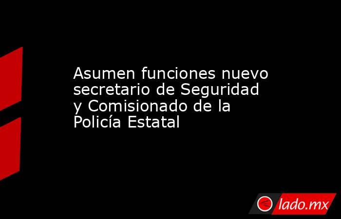 Asumen funciones nuevo secretario de Seguridad y Comisionado de la Policía Estatal. Noticias en tiempo real