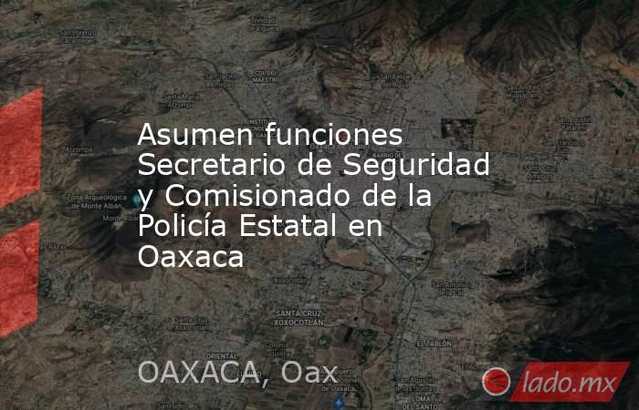 Asumen funciones Secretario de Seguridad y Comisionado de la Policía Estatal en Oaxaca. Noticias en tiempo real