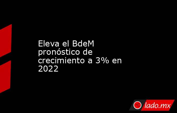 Eleva el BdeM pronóstico de crecimiento a 3% en 2022. Noticias en tiempo real