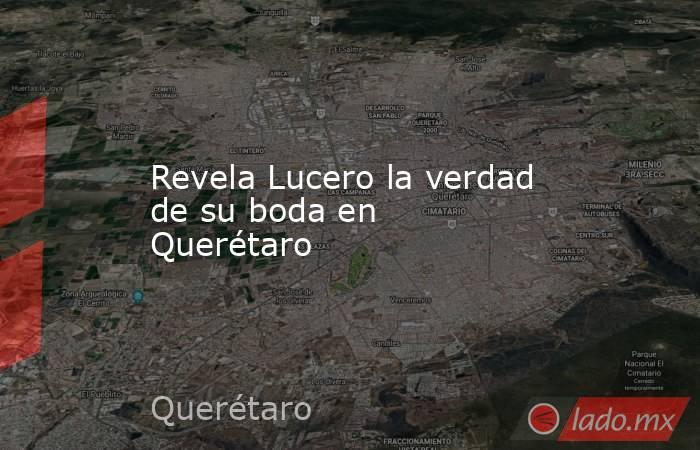 Revela Lucero la verdad de su boda en Querétaro. Noticias en tiempo real