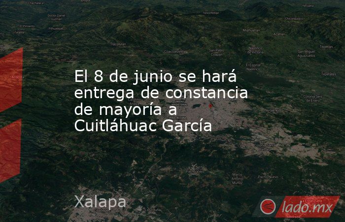 El 8 de junio se hará entrega de constancia de mayoría a Cuitláhuac García. Noticias en tiempo real