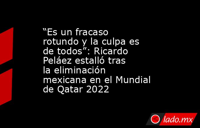 “Es un fracaso rotundo y la culpa es de todos”: Ricardo Peláez estalló tras la eliminación mexicana en el Mundial de Qatar 2022. Noticias en tiempo real