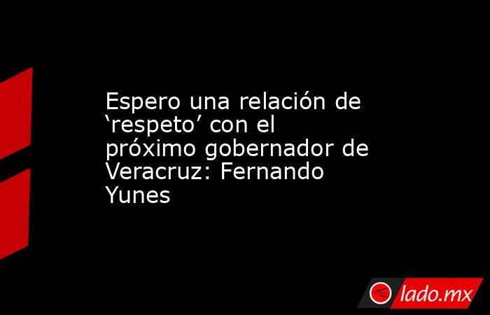 Espero una relación de ‘respeto’ con el próximo gobernador de Veracruz: Fernando Yunes. Noticias en tiempo real