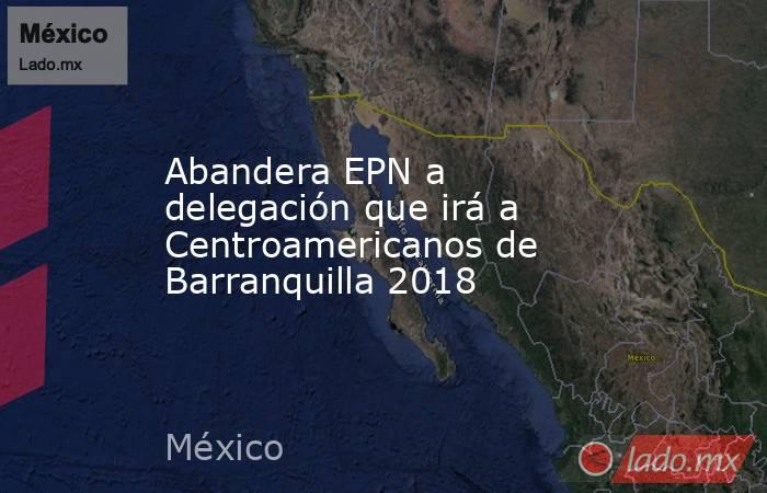 Abandera EPN a delegación que irá a Centroamericanos de Barranquilla 2018. Noticias en tiempo real