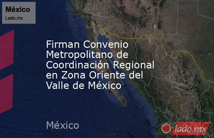 Firman Convenio Metropolitano de Coordinación Regional en Zona Oriente del Valle de México. Noticias en tiempo real