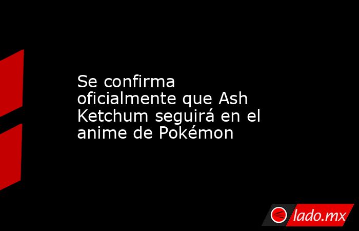 Se confirma oficialmente que Ash Ketchum seguirá en el anime de Pokémon. Noticias en tiempo real