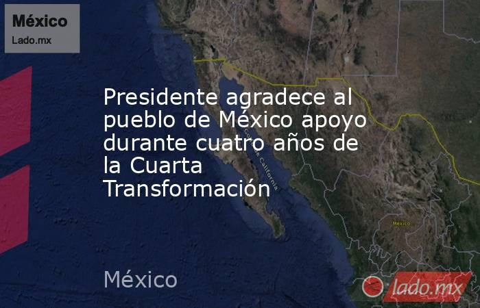 Presidente agradece al pueblo de México apoyo durante cuatro años de la Cuarta Transformación. Noticias en tiempo real