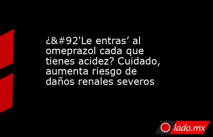 ¿\'Le entras’ al omeprazol cada que tienes acidez? Cuidado, aumenta riesgo de daños renales severos. Noticias en tiempo real