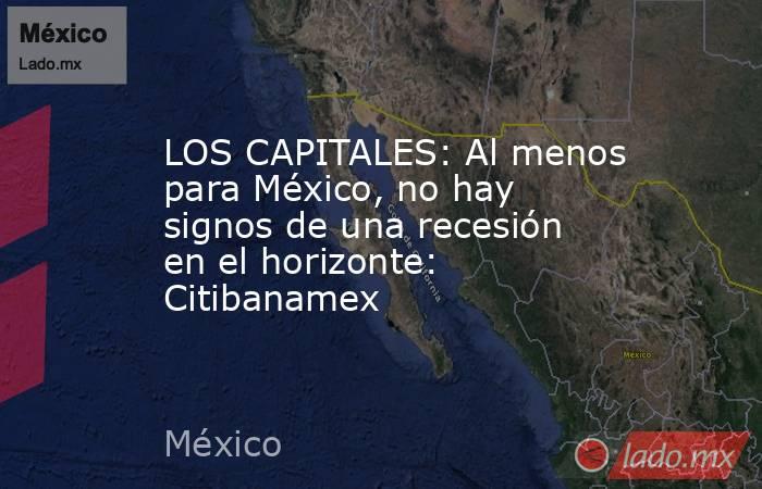 LOS CAPITALES: Al menos para México, no hay signos de una recesión en el horizonte: Citibanamex. Noticias en tiempo real