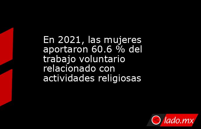 En 2021, las mujeres aportaron 60.6 % del trabajo voluntario relacionado con actividades religiosas. Noticias en tiempo real