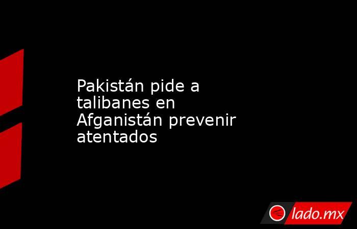 Pakistán pide a talibanes en Afganistán prevenir atentados. Noticias en tiempo real