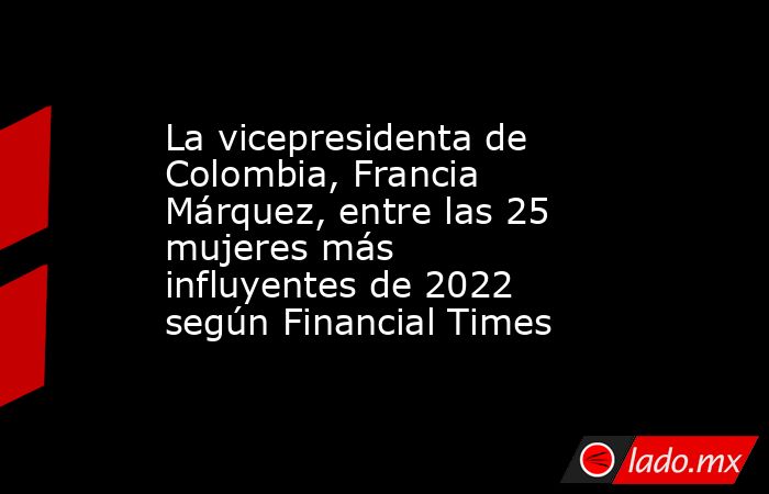 La vicepresidenta de Colombia, Francia Márquez, entre las 25 mujeres más influyentes de 2022 según Financial Times. Noticias en tiempo real