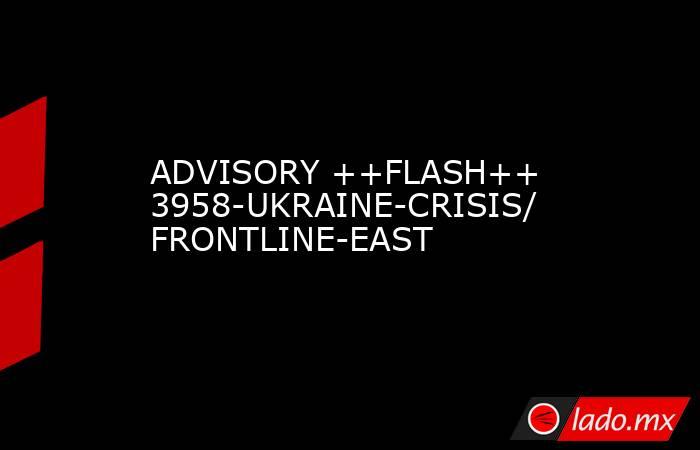 ADVISORY ++FLASH++ 3958-UKRAINE-CRISIS/ FRONTLINE-EAST. Noticias en tiempo real