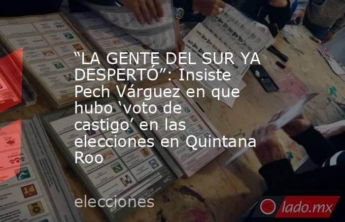 “LA GENTE DEL SUR YA DESPERTÓ”: Insiste Pech Várguez en que hubo ‘voto de castigo’ en las elecciones en Quintana Roo. Noticias en tiempo real