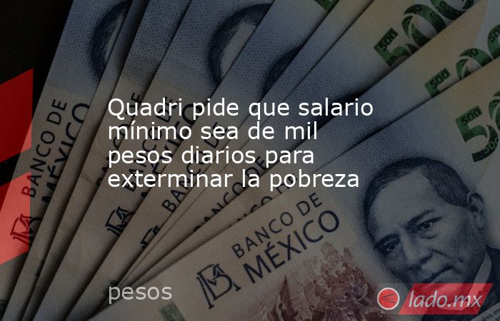 Quadri pide que salario mínimo sea de mil pesos diarios para exterminar la pobreza. Noticias en tiempo real