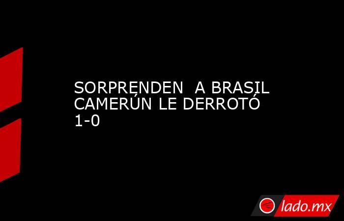 SORPRENDEN  A BRASIL CAMERÚN LE DERROTÓ 1-0. Noticias en tiempo real