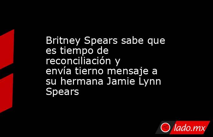 Britney Spears sabe que es tiempo de reconciliación y envía tierno mensaje a su hermana Jamie Lynn Spears. Noticias en tiempo real