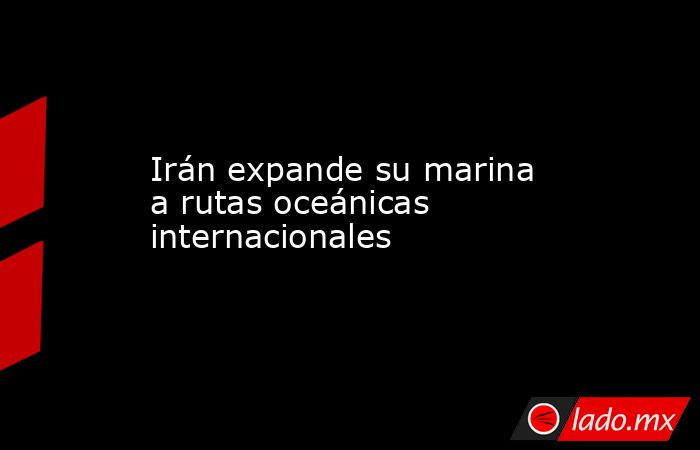 Irán expande su marina a rutas oceánicas internacionales. Noticias en tiempo real