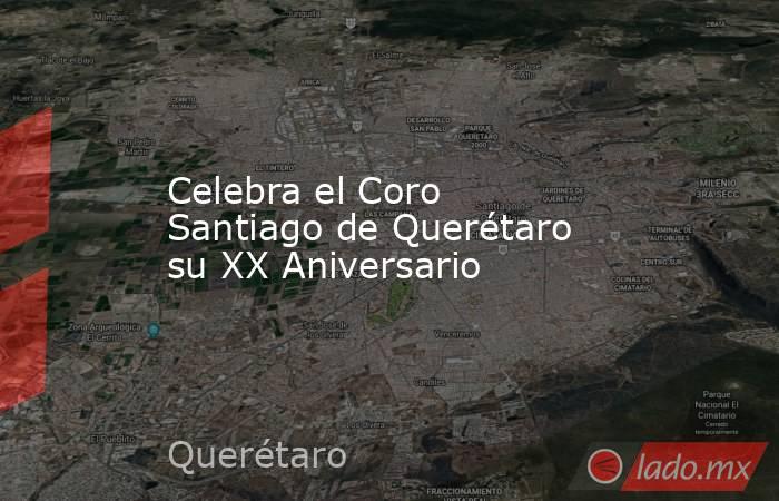 Celebra el Coro Santiago de Querétaro su XX Aniversario. Noticias en tiempo real