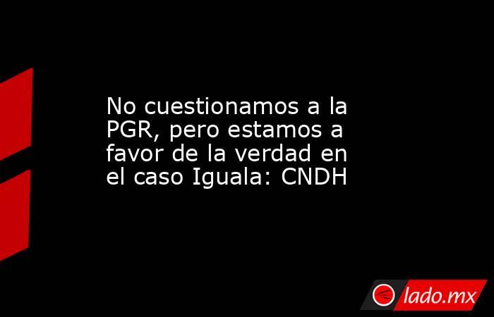 No cuestionamos a la PGR, pero estamos a favor de la verdad en el caso Iguala: CNDH. Noticias en tiempo real