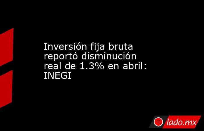 Inversión fija bruta reportó disminución real de 1.3% en abril: INEGI. Noticias en tiempo real