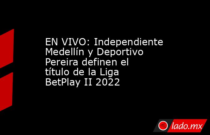 EN VIVO: Independiente Medellín y Deportivo Pereira definen el título de la Liga BetPlay II 2022. Noticias en tiempo real