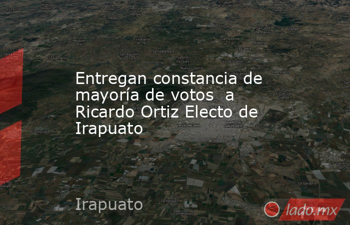 Entregan constancia de mayoría de votos  a Ricardo Ortiz Electo de Irapuato. Noticias en tiempo real