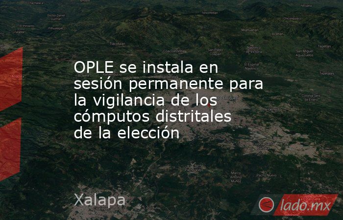 OPLE se instala en sesión permanente para la vigilancia de los cómputos distritales de la elección. Noticias en tiempo real