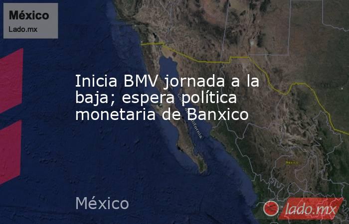 Inicia BMV jornada a la baja; espera política monetaria de Banxico. Noticias en tiempo real