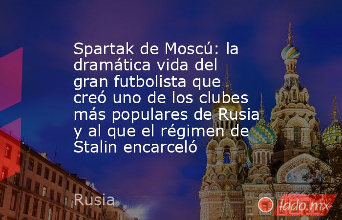 Spartak de Moscú: la dramática vida del gran futbolista que creó uno de los clubes más populares de Rusia y al que el régimen de Stalin encarceló. Noticias en tiempo real
