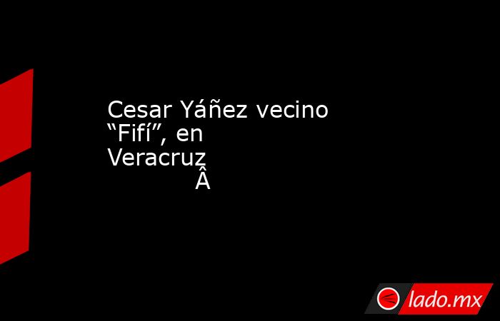 Cesar Yáñez vecino “Fifí”, en Veracruz                 . Noticias en tiempo real