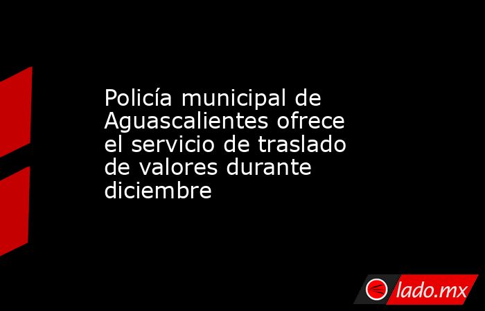 Policía municipal de Aguascalientes ofrece el servicio de traslado de valores durante diciembre. Noticias en tiempo real