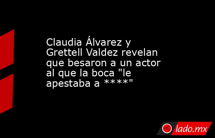 Claudia Álvarez y Grettell Valdez revelan que besaron a un actor al que la boca 
