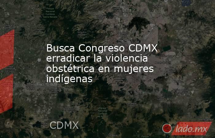 Busca Congreso CDMX erradicar la violencia obstétrica en mujeres indígenas. Noticias en tiempo real