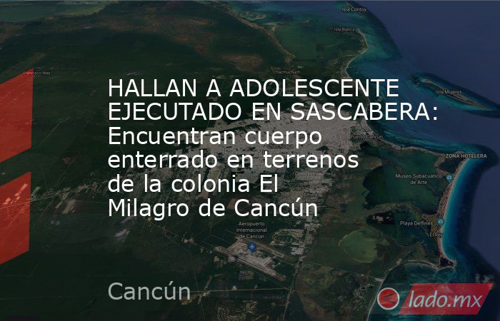 HALLAN A ADOLESCENTE EJECUTADO EN SASCABERA: Encuentran cuerpo enterrado en terrenos de la colonia El Milagro de Cancún. Noticias en tiempo real