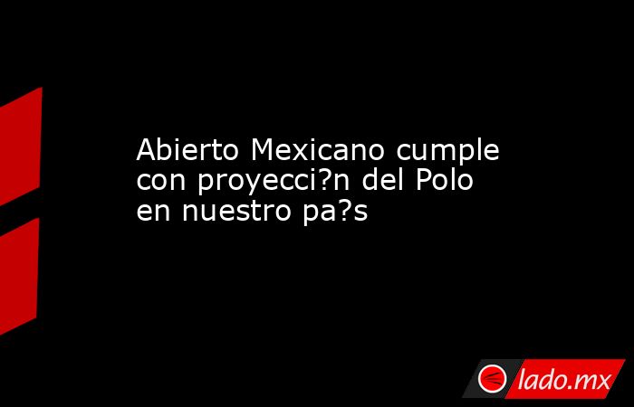 Abierto Mexicano cumple con proyecci?n del Polo en nuestro pa?s. Noticias en tiempo real