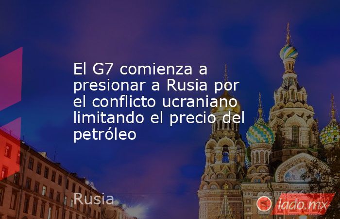 El G7 comienza a presionar a Rusia por el conflicto ucraniano limitando el precio del petróleo. Noticias en tiempo real