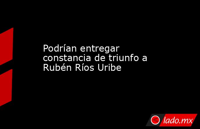 Podrían entregar constancia de triunfo a Rubén Ríos Uribe. Noticias en tiempo real