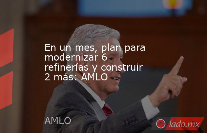 En un mes, plan para modernizar 6 refinerías y construir 2 más: AMLO. Noticias en tiempo real