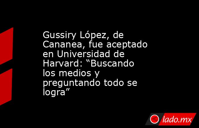 Gussiry López, de Cananea, fue aceptado en Universidad de Harvard: “Buscando los medios y preguntando todo se logra”. Noticias en tiempo real