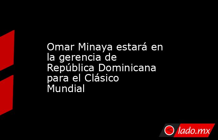Omar Minaya estará en la gerencia de República Dominicana para el Clásico Mundial. Noticias en tiempo real