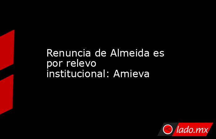 Renuncia de Almeida es por relevo institucional: Amieva. Noticias en tiempo real