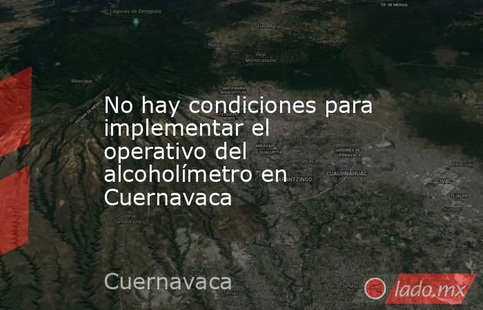 No hay condiciones para implementar el operativo del alcoholímetro en Cuernavaca. Noticias en tiempo real