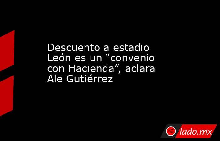 Descuento a estadio León es un “convenio con Hacienda”, aclara Ale Gutiérrez. Noticias en tiempo real
