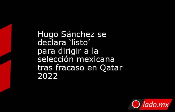 Hugo Sánchez se declara ‘listo’ para dirigir a la selección mexicana tras fracaso en Qatar 2022. Noticias en tiempo real