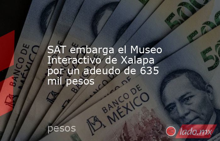 SAT embarga el Museo Interactivo de Xalapa por un adeudo de 635 mil pesos. Noticias en tiempo real