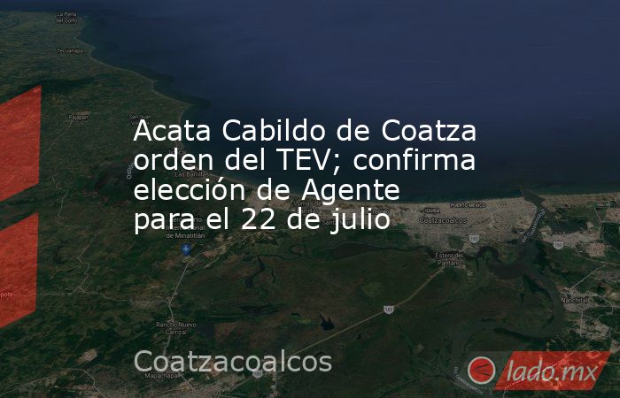 Acata Cabildo de Coatza orden del TEV; confirma elección de Agente para el 22 de julio. Noticias en tiempo real