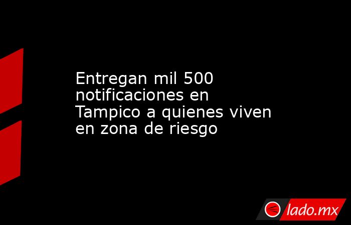Entregan mil 500 notificaciones en Tampico a quienes viven en zona de riesgo. Noticias en tiempo real