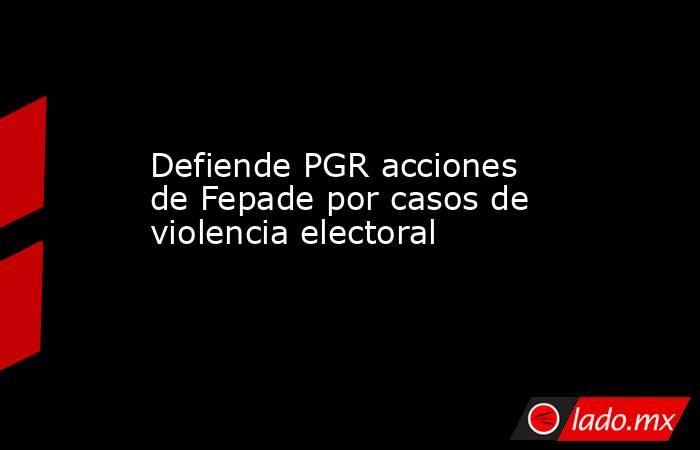 Defiende PGR acciones de Fepade por casos de violencia electoral. Noticias en tiempo real